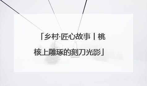 乡村·匠心故事丨桃核上雕琢的刻刀光影