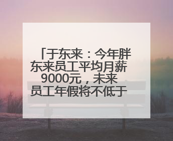 于东来：今年胖东来员工平均月薪9000元，未来员工年假将不低于40天