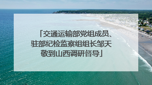 交通运输部党组成员、驻部纪检监察组组长邹天敬到山西调研督导