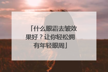 什么眼霜去皱效果好？让你轻松拥有年轻眼周