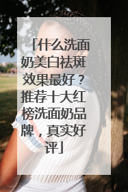 什么洗面奶美白祛斑效果最好？推荐十大红榜洗面奶品牌，真实好评
