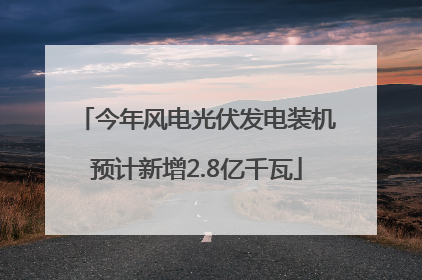 今年风电光伏发电装机预计新增2.8亿千瓦