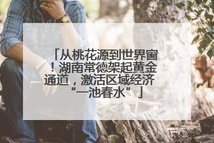 从桃花源到世界窗！湖南常德架起黄金通道，激活区域经济“一池春水”