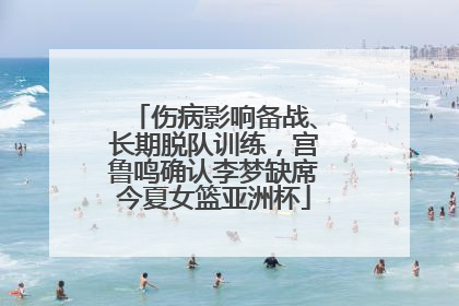 伤病影响备战、长期脱队训练，宫鲁鸣确认李梦缺席今夏女篮亚洲杯