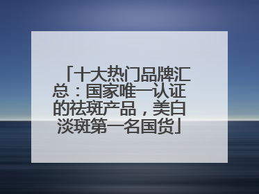 十大热门品牌汇总：国家唯一认证的祛斑产品，美白淡斑第一名国货