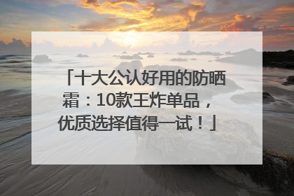 十大公认好用的防晒霜：10款王炸单品，优质选择值得一试！