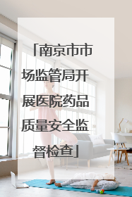 南京市市场监管局开展医院药品质量安全监督检查