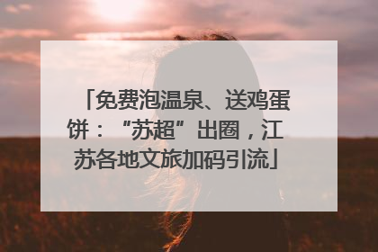 免费泡温泉、送鸡蛋饼：“苏超”出圈，江苏各地文旅加码引流