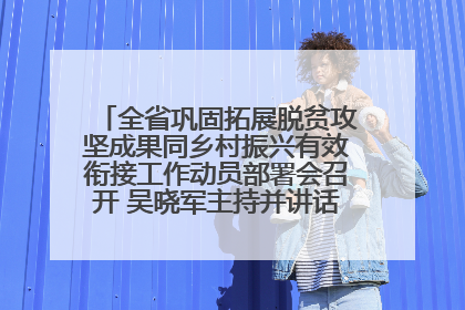 全省巩固拓展脱贫攻坚成果同乡村振兴有效衔接工作动员部署会召开 吴晓军主持并讲话 罗东川作安排部署