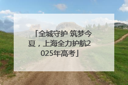 全城守护 筑梦今夏，上海全力护航2025年高考
