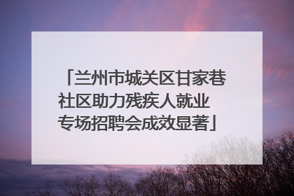 兰州市城关区甘家巷社区助力残疾人就业 专场招聘会成效显著