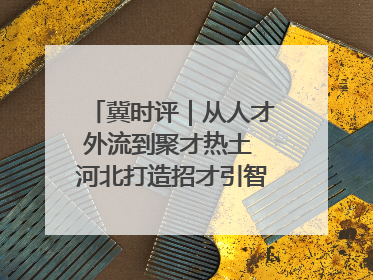 冀时评｜从人才外流到聚才热土 河北打造招才引智“强磁场”