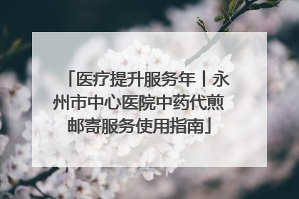医疗提升服务年丨永州市中心医院中药代煎邮寄服务使用指南