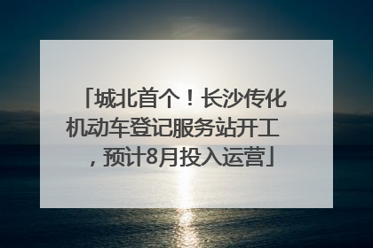 城北首个！长沙传化机动车登记服务站开工，预计8月投入运营