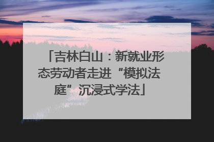 吉林白山：新就业形态劳动者走进“模拟法庭”沉浸式学法
