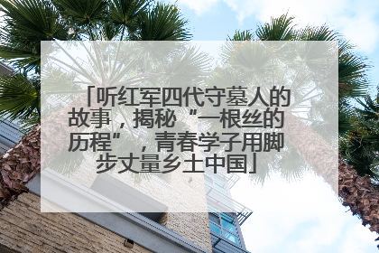 听红军四代守墓人的故事，揭秘“一根丝的历程”，青春学子用脚步丈量乡土中国