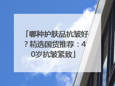 哪种护肤品抗皱好？精选国货推荐：40岁抗皱紧致
