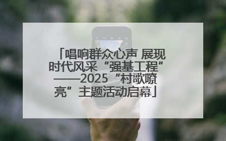 唱响群众心声 展现时代风采“强基工程”——2025“村歌嘹亮”主题活动启幕