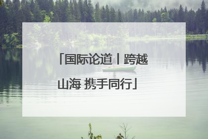国际论道丨跨越山海 携手同行