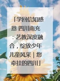 学回信知感恩 四川南充：艺教深度融合，绽放少年儿童风采｜您牵挂的四川