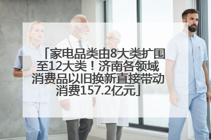 家电品类由8大类扩围至12大类！济南各领域消费品以旧换新直接带动消费157.2亿元