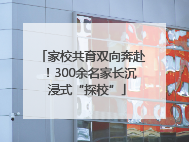 家校共育双向奔赴！300余名家长沉浸式“探校”