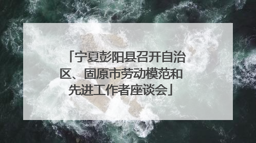 宁夏彭阳县召开自治区、固原市劳动模范和先进工作者座谈会