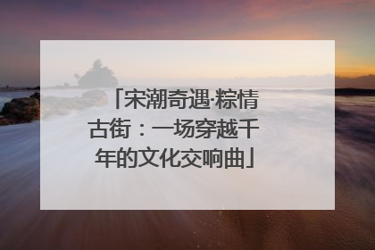 宋潮奇遇·粽情古街：一场穿越千年的文化交响曲