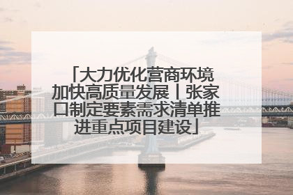 大力优化营商环境 加快高质量发展丨张家口制定要素需求清单推进重点项目建设