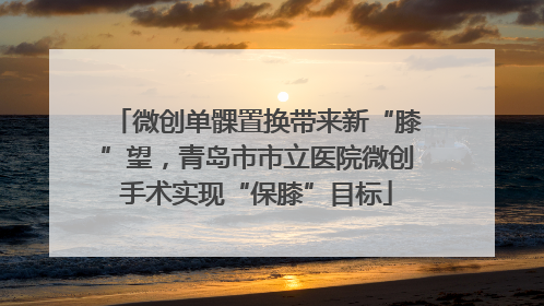 微创单髁置换带来新“膝”望，青岛市市立医院微创手术实现“保膝”目标