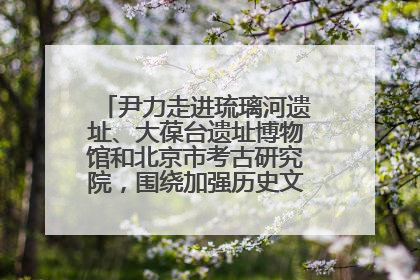 尹力走进琉璃河遗址、大葆台遗址博物馆和北京市考古研究院，围绕加强历史文化名城保护调研