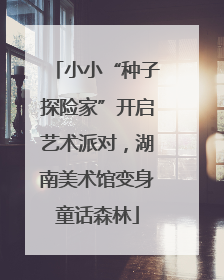 小小“种子探险家”开启艺术派对，湖南美术馆变身童话森林