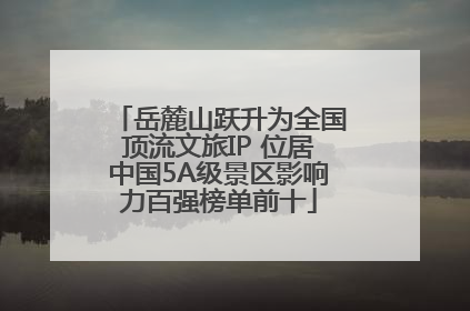 岳麓山跃升为全国顶流文旅IP 位居中国5A级景区影响力百强榜单前十