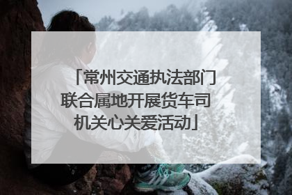 常州交通执法部门联合属地开展货车司机关心关爱活动