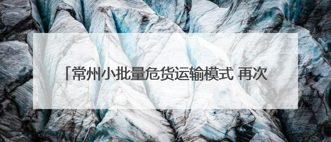常州小批量危货运输模式 再次“破题”夏收农机“加油难”