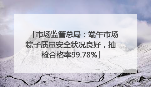 市场监管总局：端午市场粽子质量安全状况良好，抽检合格率99.78%