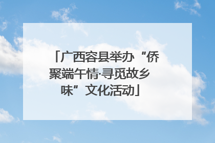 广西容县举办“侨聚端午情·寻觅故乡味”文化活动