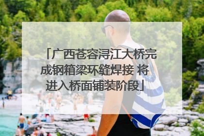 广西苍容浔江大桥完成钢箱梁环缝焊接 将进入桥面铺装阶段