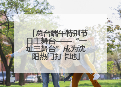 总台端午特别节目主舞台——“一址三舞台”成为沈阳热门打卡地