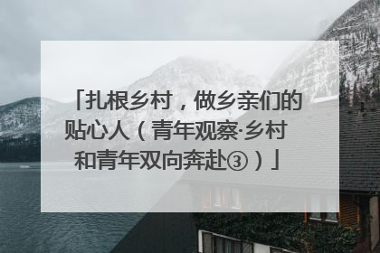 扎根乡村，做乡亲们的贴心人（青年观察·乡村和青年双向奔赴③）