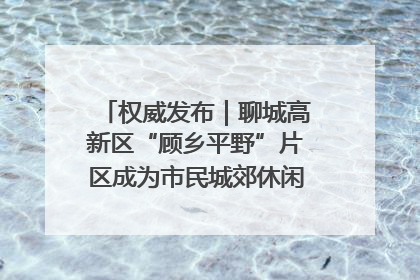 权威发布｜聊城高新区“顾乡平野”片区成为市民城郊休闲全新目的地