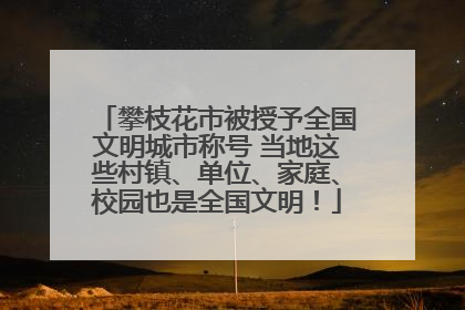 攀枝花市被授予全国文明城市称号 当地这些村镇、单位、家庭、校园也是全国文明！