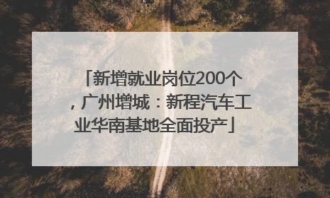 新增就业岗位200个，广州增城：新程汽车工业华南基地全面投产