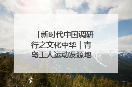 新时代中国调研行之文化中华｜青岛工人运动发源地红色文化浸人心