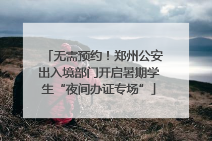 无需预约！郑州公安出入境部门开启暑期学生“夜间办证专场”