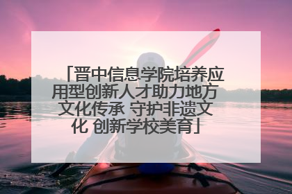 晋中信息学院培养应用型创新人才助力地方文化传承 守护非遗文化 创新学校美育