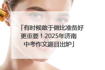有时候敢于做比准备好更重要！2025年济南中考作文题目出炉