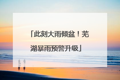 此刻大雨倾盆！芜湖暴雨预警升级