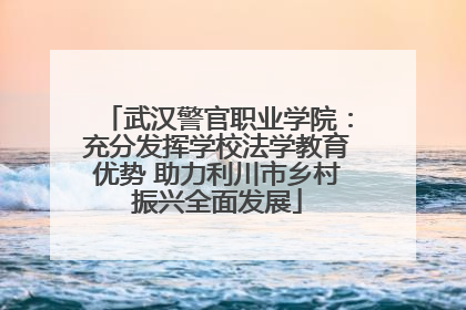 武汉警官职业学院：充分发挥学校法学教育优势 助力利川市乡村振兴全面发展