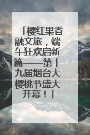 樱红果香融文旅，端午狂欢启新篇——第十九届烟台大樱桃节盛大开幕！